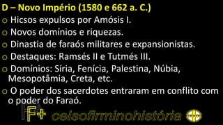 D – Novo Império (1580 e 662 a. C.)
o Hicsos expulsos por Amósis I.
o Novos domínios e riquezas.
o Dinastia de faraós militares e expansionistas.
o Destaques: Ramsés II e Tutmés III.
o Domínios: Síria, Fenícia, Palestina, Núbia,
Mesopotâmia, Creta, etc.
o O poder dos sacerdotes entraram em conflito com
o poder do Faraó.
 