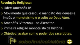 Revolução Religiosa:
o Líder: Amenófis IV.
o Movimento que cassou o mandato dos deuses e
impôs o monoteísmo e o culto ao Deus Aton.
o Amenófis IV tornou – se Akenaton.
o Primeira religião monoteísta da história.
o Objetivo: acabar com o poder dos sacerdotes.
 
