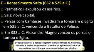 E – Renascimento Saíta (657 a 525 a.C.)
o Psamético I expulsou os assírios.
o Saís: nova capital.
o Persas com Cambises invadiram e tomaram o Egito
em 525 a. C. vencendo a Batalha de Pelusa.
o Em 332 a.C. Alexandre Magno venceu os persas e
tomou o Egito.
Depois de assírios e persas chegaram os macedônicos de Alexandre,
romanos e árabes muçulmanos. Era o fim do Egito dos Faraós e de
uma cultura fantástica que se manteve isolada por séculos.
 