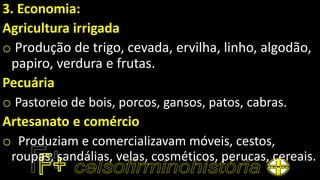 3. Economia:
Agricultura irrigada
o Produção de trigo, cevada, ervilha, linho, algodão,
papiro, verdura e frutas.
Pecuária
o Pastoreio de bois, porcos, gansos, patos, cabras.
Artesanato e comércio
o Produziam e comercializavam móveis, cestos,
roupas, sandálias, velas, cosméticos, perucas, cereais.
 