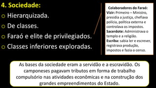 4. Sociedade:
o Hierarquizada.
o De classes.
o Faraó e elite de privilegiados.
o Classes inferiores exploradas.
As bases da sociedade eram a servidão e a escravidão. Os
camponeses pagavam tributos em forma de trabalho
compulsório nas atividades econômicas e na construção dos
grandes empreendimentos do Estado.
Colaboradores do Faraó:
Vizir: Primeiro – Ministro,
presidia a justiça, chefiava
polícia, política externa e
controlava os impostos.
Sacerdote: Administrava o
templo e a religião.
Escriba: sabia ler e escrever,
registrava produção,
impostos e fazia o censo.
 