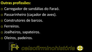 Outras profissões:
o Carregador de sandálias do Faraó.
o Passarinheiro (caçador de aves).
o Construtores de barcos.
o Ferreiros.
o Joalheiros, sapateiros.
o Oleiros, padeiros.
 