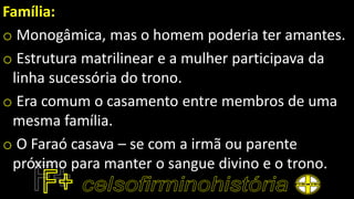 Família:
o Monogâmica, mas o homem poderia ter amantes.
o Estrutura matrilinear e a mulher participava da
linha sucessória do trono.
o Era comum o casamento entre membros de uma
mesma família.
o O Faraó casava – se com a irmã ou parente
próximo para manter o sangue divino e o trono.
 