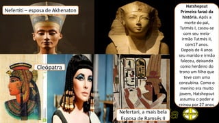 Nefertiti – esposa de Akhenaton
Hatshepsut
Primeira faraó da
história. Após a
morte do pai,
Tutmés I, casou-se
com seu meio-
irmão Tutmés II,
com17 anos.
Depois de 4 anos
seu marido e irmão
faleceu, deixando
como herdeiro do
trono um filho que
teve com uma
concubina. Como o
menino era muito
jovem, Hatshepsut
assumiu o poder e
reinou por 27 anos.
Cleópatra
Nefertari, a mais bela
Esposa de Ramsés II
 