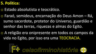5. Política:
o Estado absolutista e teocrático.
o Faraó, semideus, encarnação do Deus Amon – Rá,
sumo sacerdote, protetor do Universo, guardião e
senhor das terras, riquezas e almas do Egito.
o A religião era onipresente em todos os campos da
vida no Egito, por isso era uma TEOCRACIA.
 