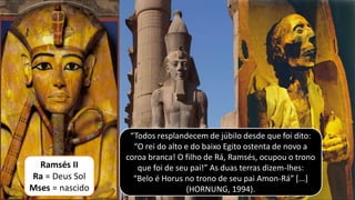 “Todos resplandecem de júbilo desde que foi dito:
“O rei do alto e do baixo Egito ostenta de novo a
coroa branca! O filho de Rá, Ramsés, ocupou o trono
que foi de seu pai!” As duas terras dizem-lhes:
“Belo é Horus no trono de seu pai Amon-Rá” [...]
(HORNUNG, 1994).
Ramsés II
Ra = Deus Sol
Mses = nascido
 