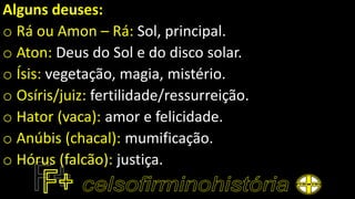 Alguns deuses:
o Rá ou Amon – Rá: Sol, principal.
o Aton: Deus do Sol e do disco solar.
o Ísis: vegetação, magia, mistério.
o Osíris/juiz: fertilidade/ressurreição.
o Hator (vaca): amor e felicidade.
o Anúbis (chacal): mumificação.
o Hórus (falcão): justiça.
 