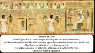 Tribunal de Osíris
Hunefer (escriba) é conduzido por Anúbis (deus dos embalsamadores).
Anúbis pesa o coração de Hunefer e Ammut aguarda (deusa devoradora dos pecadores).
Thot (deus da sabedoria) registra a pesagem.
Hórus (deus do céu) leva Hunefer a Osiris para o julgamento final.
Osíris, Ísis e Néftis aguardam.
 