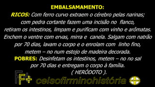 EMBALSAMAMENTO:
RICOS: Com ferro curvo extraem o cérebro pelas narinas;
com pedra cortante fazem uma incisão no flanco,
retiram os intestinos, limpam e purificam com vinho e arômatas.
Enchem o ventre com ervas, mirra e canela. Salgam com natrão
por 70 dias, lavam o corpo e o enrolam com linho fino,
metem – no num estojo de madeira decorada.
POBRES: Desinfetam os intestinos, metem – no no sal
por 70 dias e entregam o corpo à família.
( HERÓDOTO ).
 