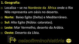 1. Geografia:
o Localiza – se no Nordeste da África onde o Rio
Nilo representa um oásis no deserto.
o Norte: Baixo Egito (Delta) e Mediterrâneo.
o Sul: Alto Egito (Núbia: cataratas).
o Leste: Mar Vermelho, deserto da Arábia.
o Oeste: Deserto da Líbia.
 