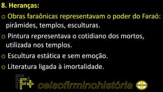8. Heranças:
o Obras faraônicas representavam o poder do Faraó:
pirâmides, templos, esculturas.
o Pintura representava o cotidiano dos mortos,
utilizada nos templos.
o Escultura estática e sem emoção.
o Literatura ligada à imortalidade.
 