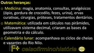 Outras heranças:
o Medicina: magia, anatomia, consultas, analgésicos
(ópio, gordura de crocodilo, fezes, urina), ervas
curativas, cirurgias, próteses, tratamentos dentários.
o Matemática: utilizada em cálculos nas pirâmides,
utilizavam sistema decimal, criaram as bases da
geometria e do cálculo.
o Calendário lunar: acompanhava os ciclos de cheias
e vazantes do Rio Nilo.
 