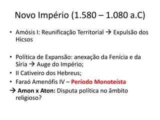 Novo Império (1.580 – 1.080 a.C)
• Amósis I: Reunificação Territorial  Expulsão dos
Hicsos
• Política de Expansão: anexação da Fenícia e da
Síria  Auge do Império;
• II Cativeiro dos Hebreus;
• Faraó Amenófis IV – Período Monoteísta
 Amon x Aton: Disputa política no âmbito
religioso?
 