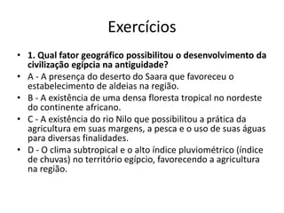Exercícios
• 1. Qual fator geográfico possibilitou o desenvolvimento da
civilização egípcia na antiguidade?
• A - A presença do deserto do Saara que favoreceu o
estabelecimento de aldeias na região.
• B - A existência de uma densa floresta tropical no nordeste
do continente africano.
• C - A existência do rio Nilo que possibilitou a prática da
agricultura em suas margens, a pesca e o uso de suas águas
para diversas finalidades.
• D - O clima subtropical e o alto índice pluviométrico (índice
de chuvas) no território egípcio, favorecendo a agricultura
na região.
 