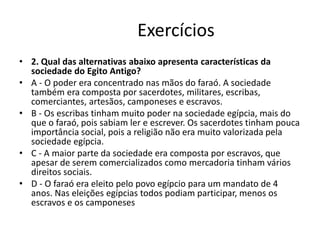 Exercícios
• 2. Qual das alternativas abaixo apresenta características da
sociedade do Egito Antigo?
• A - O poder era concentrado nas mãos do faraó. A sociedade
também era composta por sacerdotes, militares, escribas,
comerciantes, artesãos, camponeses e escravos.
• B - Os escribas tinham muito poder na sociedade egípcia, mais do
que o faraó, pois sabiam ler e escrever. Os sacerdotes tinham pouca
importância social, pois a religião não era muito valorizada pela
sociedade egípcia.
• C - A maior parte da sociedade era composta por escravos, que
apesar de serem comercializados como mercadoria tinham vários
direitos sociais.
• D - O faraó era eleito pelo povo egípcio para um mandato de 4
anos. Nas eleições egípcias todos podiam participar, menos os
escravos e os camponeses
 