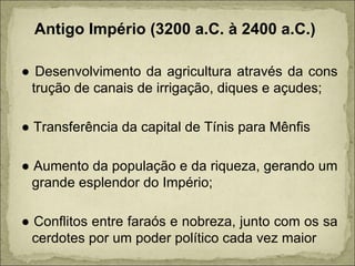 Antigo Império (3200 a.C. à 2400 a.C.) ●  Desenvolvimento da agricultura através da cons trução de canais de irrigação, diques e açudes; ●  Transferência da capital de Tínis para Mênfis ●  Aumento da população e da riqueza, gerando um grande esplendor do Império; ●  Conflitos entre faraós e nobreza, junto com os sa cerdotes por um poder político cada vez maior 