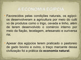 Favorecidos pelas condições naturais, os egípci-os desenvolveram a agricultura por meio do culti vo de produtos como o trigo, cevada e linho, além de terem desenvolvido o comércio interno por meio da fiação, tecelagem, artesanato e ouriversa ria; Apesar dos egípcios terem praticado o pastoreio de gado bovino e ovino, o traço marcante dessa civilização foi a prática da  economia natural . 
