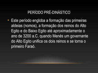 PERÍODO PRÉ-DINÁSTICO
• Este período engloba a formação das primeiras
aldeias (nomos), a formação dos reinos do Alto
Egito e do Baixo Egito até aproximadamente o
ano de 3200 a.C. quando Menés um governante
do Alto Egito unifica os dois reinos e se torna o
primeiro Faraó.
 