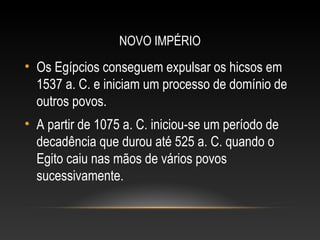 NOVO IMPÉRIO
• Os Egípcios conseguem expulsar os hicsos em
1537 a. C. e iniciam um processo de domínio de
outros povos.
• A partir de 1075 a. C. iniciou-se um período de
decadência que durou até 525 a. C. quando o
Egito caiu nas mãos de vários povos
sucessivamente.
 