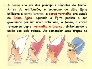 A   coroa   era um dos principais símbolos do faraó. Antes da unificação, o soberano do  Alto Egito  utilizava a   coroa branca ; a   coroa vermelha   era usada no  Baixo Egito . Quando o Egito passou a ser governado por um único soberano, o faraó, a coroa tornou-se dupla:   vermelha e branca , simbolizando a união dos dois reinos. Ao comandar suas tropas na guerra, o faraó usava a   coroa azul .  