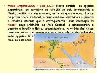 Médio Império(2000 – 158 a.C.):  Neste período  os egípcios expandiram seu território em direção ao Sul, conquistando a Núbia, região rica em minerais, entre os quais o ouro. Apesar da prosperidade material, o reino continuou envolvido em guerras e revoltas internas que o enfraqueceram. Isso encorajou os   hicsos , povo originário da Ásia Central, a atravessarem o deserto e invadir o Egito, conquistando-o. A vitória dos hicsos deveu-se ao uso de cavalos e carros de combate, desconhecidos pelos egípcios. O domínio dos hicsos em território egípcio durou mais de 150 anos . 