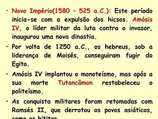 Novo Império(1580 – 525 a.C.):   Este período inicia-se com a expulsão dos hicsos.   Amósis IV , o líder militar da luta contra o invasor, inaugurou uma nova dinastia.  Por volta de 1250 a.C., os hebreus, sob a liderança de Moisés, conseguiram fugir do Egito.  Amósis IV implantou o monoteísmo, mas após a sua morte  Tutancâmon  restabeleceu o politeísmo. As conquista militares foram retomadas com Ramsés II, que derrotou os povos asiáticos, como os hititas. 