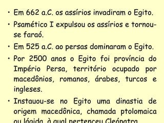 Em 662 a.C. os assírios invadiram o Egito. Psamético I expulsou os assírios e tornou-se faraó. Em 525 a.C. ao persas dominaram o Egito. Por 2500 anos o Egito foi província do Império Persa, território ocupado por macedônios, romanos, árabes, turcos e ingleses. Instauou-se no Egito uma dinastia de origem macedônica, chamada ptolomaica ou lágida, à qual pertenceu Cleópatra. 