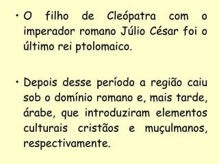O filho de Cleópatra com o imperador romano Júlio César foi o último rei ptolomaico. Depois desse período a região caiu sob o domínio romano e, mais tarde, árabe, que introduziram elementos culturais cristãos e muçulmanos, respectivamente. 
