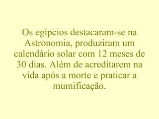 Os egípcios destacaram-se na Astronomia, produziram um calendário solar com 12 meses de 30 dias. Além de acreditarem na vida após a morte e praticar a mumificação. 