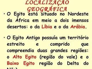 LOCALIZAÇÃO GEOGRÁFICA O Egito está situado no Nordeste da África em meio a dois imensos desertos: o da   Líbia   e o da   Arábia . O Egito Antigo possuía um território estreito e comprido que compreendia duas grandes regiões: o   Alto Egito   (região do vale) e o   Baixo Egito   região do Delta do Nilo). 
