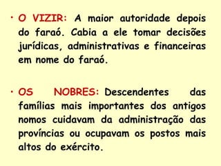 O VIZIR:   A maior autoridade depois do faraó. Cabia a ele tomar decisões jurídicas, administrativas e financeiras em nome do faraó. OS NOBRES:    Descendentes das famílias mais importantes dos antigos nomos cuidavam da administração das províncias ou ocupavam os postos mais altos do exército. 
