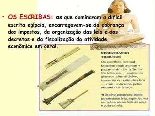 OS ESCRIBAS:   os  que dominavam a difícil escrita egípcia, encarregavam-se da cobrança dos impostos, da organização das leis e dos decretos e da fiscalização da atividade econômica em geral. 