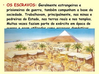 OS ESCRAVOS:   G eralmente estrangeiros e prisioneiros de guerra, também compunham a base da sociedade. Trabalhavam, principalmente, nas minas e pedreiras do Estado, nas terras reais e nos templos. Muitas vezes faziam parte do exército em época de guerra e eram utilizados como escravos domésticos . 