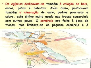 Os egípcios dedicavam-se   também   à criação de bois , asnos, patos e cabritos. Além disso, praticavam também   a mineração   de ouro, pedras preciosas e cobre, este último muito usado nas trocas comerciais com outros povos.   O  comércio   era feito à base de trocas, mas limitava-se ao pequeno comércio e à permutação de artigos de luxo com o exterior . 