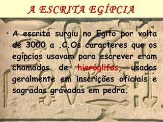 A ESCRITA EGÍPCIA A escrita surgiu no Egito por volta de 3000 a .C.Os caracteres que os egípcios usavam para escrever eram chamados de  hieróglifos , usados geralmente em inscrições oficiais e sagradas gravadas em pedra. 