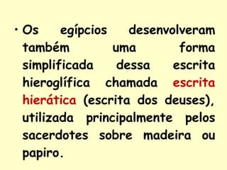 Os egípcios desenvolveram também uma forma simplificada dessa escrita hieroglífica chamada  escrita hierática  (escrita dos deuses), utilizada principalmente pelos sacerdotes sobre madeira ou papiro. 