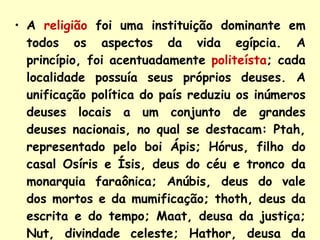 A  religião  foi uma instituição dominante em todos os aspectos da vida egípcia. A princípio, foi acentuadamente  politeísta ; cada localidade possuía seus próprios deuses. A unificação política do país reduziu os inúmeros deuses locais a um conjunto de grandes deuses nacionais, no qual se destacam: Ptah, representado pelo boi Ápis; Hórus, filho do casal Osíris e Ísis, deus do céu e tronco da monarquia faraônica; Anúbis, deus do vale dos mortos e da mumificação; thoth, deus da escrita e do tempo; Maat, deusa da justiça; Nut, divindade celeste; Hathor, deusa da magia, entre outros. 