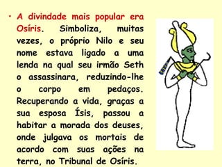 A divindade mais popular era Osíris . Simboliza, muitas vezes, o próprio Nilo e seu nome estava ligado a uma lenda na qual seu irmão Seth o assassinara, reduzindo-lhe o corpo em pedaços. Recuperando a vida, graças a sua esposa Ísis, passou a habitar a morada dos deuses, onde julgava os mortais de acordo com suas ações na terra, no Tribunal de Osíris. 