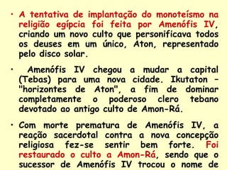 A tentativa de implantação do monoteísmo na religião egípcia foi feita por Amenófis IV , criando um novo culto que personificava todos os deuses em um único, Aton, representado pelo disco solar. Amenófis IV chegou a mudar a capital (Tebas) para uma nova cidade. Ikutaton – "horizontes de Aton", a fim de dominar completamente o poderoso clero tebano devotado ao antigo culto de Amon-Rá. Com morte prematura de Amenófis IV, a reação sacerdotal contra a nova concepção religiosa fez-se sentir bem forte.  Foi restaurado o culto a Amon-Rá , sendo que o sucessor de Amenófis IV trocou o nome de Tutankhaton para Tutankhamon. 