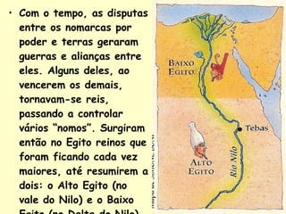 Com o tempo, as disputas entre os nomarcas por poder e terras geraram guerras e alianças entre eles. Alguns deles, ao vencerem os demais, tornavam-se reis, passando a controlar vários “nomos”. Surgiram então no Egito reinos que foram ficando cada vez maiores, até resumirem a dois: o Alto Egito (no vale do Nilo) e o Baixo Egito (no Delta do Nilo). 