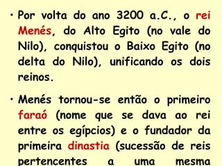 Por volta do ano 3200 a.C., o   rei Menés , do Alto Egito (no vale do Nilo), conquistou o Baixo Egito (no delta do Nilo), unificando os dois reinos. Menés tornou-se   então o primeiro   faraó   (nome que se dava ao rei entre os egípcios) e o fundador da primeira   dinastia   (sucessão de reis pertencentes a uma mesma família ). 
