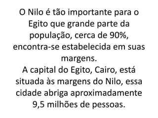 O Nilo é tão importante para o
Egito que grande parte da
população, cerca de 90%,
encontra-se estabelecida em suas
margens.
A capital do Egito, Cairo, está
situada às margens do Nilo, essa
cidade abriga aproximadamente
9,5 milhões de pessoas.
 