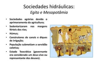 Sociedades hidráulicas:
Egito e Mesopotâmia
• Sociedades agrárias devido o
aprimoramento da agricultura;
• Sedentarizaram nas margens
férteis dos rios;
• Húmus;
• Construtores de canais e diques
de irrigação;
• População submetiam a servidão
coletiva;
• Estado Teocrático (governante
era considerado um deus-vivo ou
representante dos deuses).
 