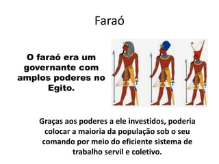 Faraó
O faraó era um
governante com
amplos poderes no
Egito.
Graças aos poderes a ele investidos, poderia
colocar a maioria da população sob o seu
comando por meio do eficiente sistema de
trabalho servil e coletivo.
 