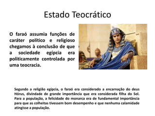 Estado Teocrático
O faraó assumia funções de
caráter político e religioso
chegamos à conclusão de que
a sociedade egípcia era
politicamente controlada por
uma teocracia.
Segundo a religião egípcia, o faraó era considerado a encarnação do deus
Hórus, divindade de grande importância que era considerada filha do Sol.
Para a população, a felicidade do monarca era de fundamental importância
para que as colheitas tivessem bom desempenho e que nenhuma calamidade
atingisse a população.
 