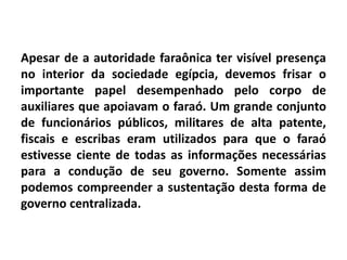 Apesar de a autoridade faraônica ter visível presença
no interior da sociedade egípcia, devemos frisar o
importante papel desempenhado pelo corpo de
auxiliares que apoiavam o faraó. Um grande conjunto
de funcionários públicos, militares de alta patente,
fiscais e escribas eram utilizados para que o faraó
estivesse ciente de todas as informações necessárias
para a condução de seu governo. Somente assim
podemos compreender a sustentação desta forma de
governo centralizada.
 