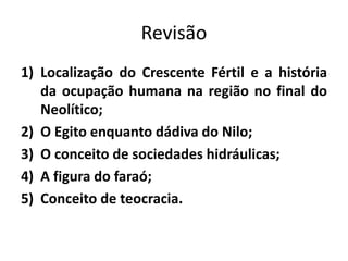 Revisão
1) Localização do Crescente Fértil e a história
da ocupação humana na região no final do
Neolítico;
2) O Egito enquanto dádiva do Nilo;
3) O conceito de sociedades hidráulicas;
4) A figura do faraó;
5) Conceito de teocracia.
 