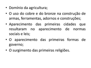 • Domínio da agricultura;
• O uso do cobre e do bronze na construção de
armas, ferramentas, adornos e construções;
• Aparecimento das primeiras cidades que
resultaram no aparecimento de normas
sociais e leis;
• O aparecimento das primeiras formas de
governo;
• O surgimento das primeiras religiões.
 