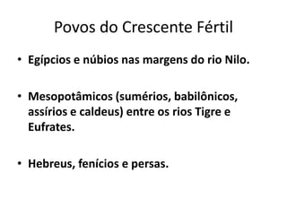 Povos do Crescente Fértil
• Egípcios e núbios nas margens do rio Nilo.
• Mesopotâmicos (sumérios, babilônicos,
assírios e caldeus) entre os rios Tigre e
Eufrates.
• Hebreus, fenícios e persas.
 