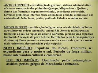 ANTIGO IMPÉRIO: centralização do governo, sistema administrativo
eficiente, construção das pirâmides Quéops, Miquerinos e Quéfren;
defesa das fronteiras, expansão territorial, expedições comerciais.
Diversos problemas internos causa o fim desse período: diminuição das
enchentes do Nilo, fome, pestes, gastos do Estado e revoltas sociais.
NOVO IMPÉRIO: Expulsão do hicsos, fronteiras se
expandiram para o norte e sul. Período de força militar,
maior intercambio cultural e comercial.
MÉDIO IMPÉRIO: reunificação do Egito pelos reis da cidade de Tebas,
que cultuavam o deus Amon (Rá, Amon-Rá). Atenção militar para as
fronteiras do sul, na região do deserto da Núbia, gerando uma expansão
territorial. Anexação do povo hebreu. Derrotados pelos hicsos (príncipes
do deserto). Esses guerreiros usavam cavalos e carros de guerra e armas
mais resistentes, desconhecidas pelos egípcios.
FIM DO IMPÉRIO: Dominação pelos estrangeiros:
assírios, persas, gregos da Macedônia e romanos.
 